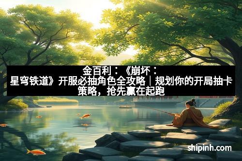 金百利：《崩坏：星穹铁道》开服必抽角色全攻略｜规划你的开局抽卡策略，抢先赢在起跑线！